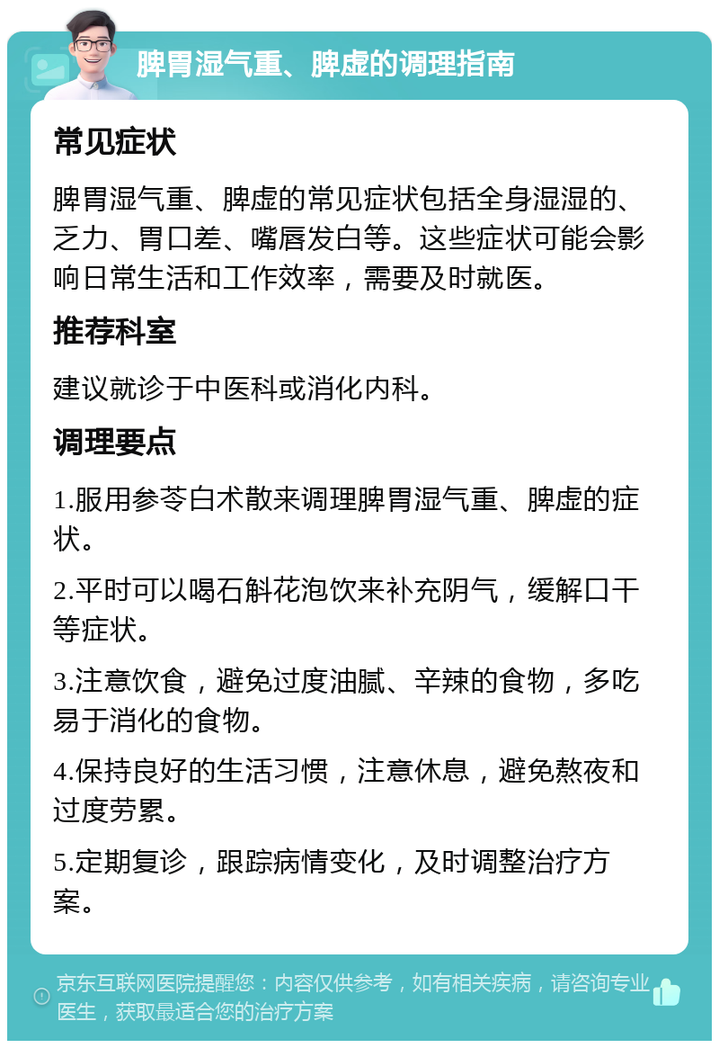 脾胃湿气重、脾虚的调理指南 常见症状 脾胃湿气重、脾虚的常见症状包括全身湿湿的、乏力、胃口差、嘴唇发白等。这些症状可能会影响日常生活和工作效率，需要及时就医。 推荐科室 建议就诊于中医科或消化内科。 调理要点 1.服用参苓白术散来调理脾胃湿气重、脾虚的症状。 2.平时可以喝石斛花泡饮来补充阴气，缓解口干等症状。 3.注意饮食，避免过度油腻、辛辣的食物，多吃易于消化的食物。 4.保持良好的生活习惯，注意休息，避免熬夜和过度劳累。 5.定期复诊，跟踪病情变化，及时调整治疗方案。