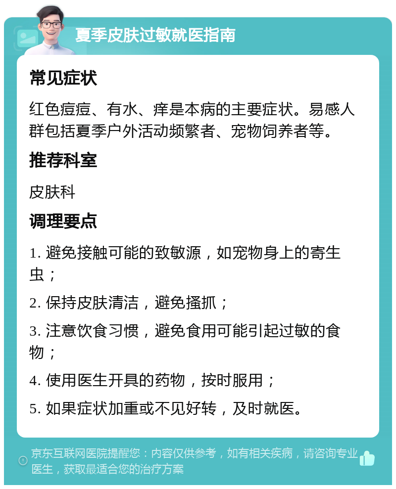 夏季皮肤过敏就医指南 常见症状 红色痘痘、有水、痒是本病的主要症状。易感人群包括夏季户外活动频繁者、宠物饲养者等。 推荐科室 皮肤科 调理要点 1. 避免接触可能的致敏源，如宠物身上的寄生虫； 2. 保持皮肤清洁，避免搔抓； 3. 注意饮食习惯，避免食用可能引起过敏的食物； 4. 使用医生开具的药物，按时服用； 5. 如果症状加重或不见好转，及时就医。