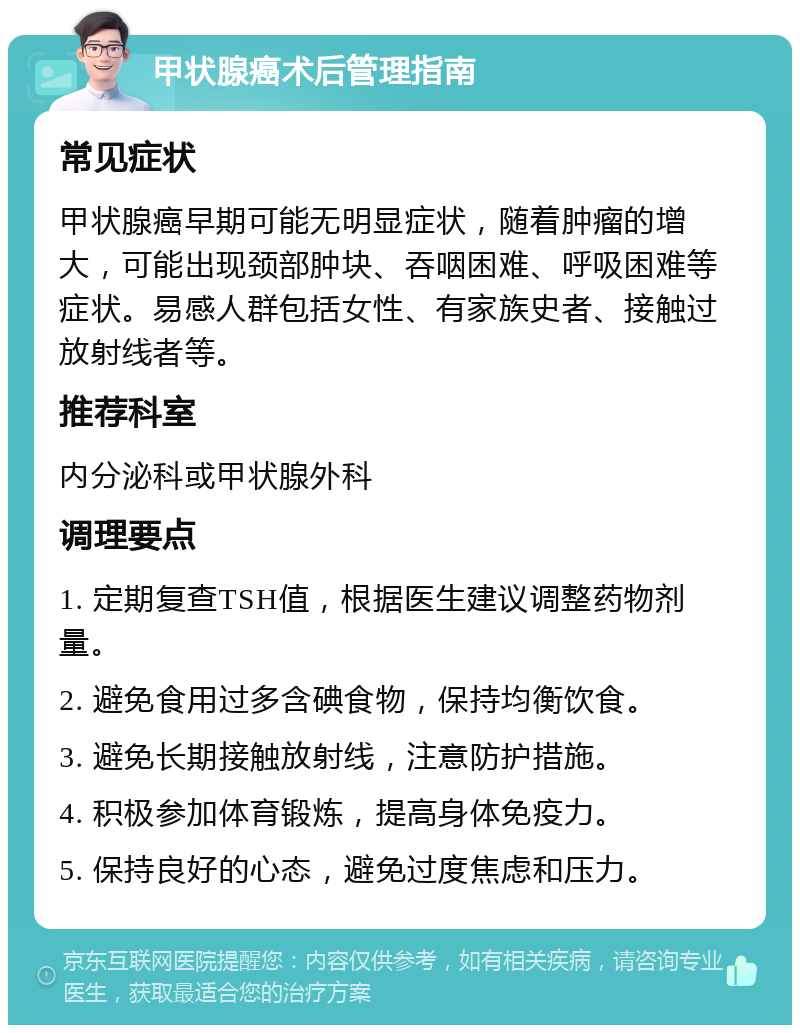 甲状腺癌术后管理指南 常见症状 甲状腺癌早期可能无明显症状，随着肿瘤的增大，可能出现颈部肿块、吞咽困难、呼吸困难等症状。易感人群包括女性、有家族史者、接触过放射线者等。 推荐科室 内分泌科或甲状腺外科 调理要点 1. 定期复查TSH值，根据医生建议调整药物剂量。 2. 避免食用过多含碘食物，保持均衡饮食。 3. 避免长期接触放射线，注意防护措施。 4. 积极参加体育锻炼，提高身体免疫力。 5. 保持良好的心态，避免过度焦虑和压力。