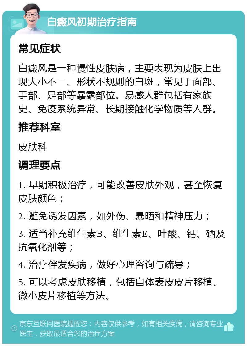 白癜风初期治疗指南 常见症状 白癜风是一种慢性皮肤病，主要表现为皮肤上出现大小不一、形状不规则的白斑，常见于面部、手部、足部等暴露部位。易感人群包括有家族史、免疫系统异常、长期接触化学物质等人群。 推荐科室 皮肤科 调理要点 1. 早期积极治疗，可能改善皮肤外观，甚至恢复皮肤颜色； 2. 避免诱发因素，如外伤、暴晒和精神压力； 3. 适当补充维生素B、维生素E、叶酸、钙、硒及抗氧化剂等； 4. 治疗伴发疾病，做好心理咨询与疏导； 5. 可以考虑皮肤移植，包括自体表皮皮片移植、微小皮片移植等方法。