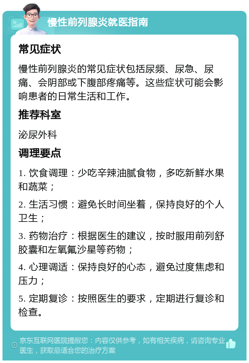 慢性前列腺炎就医指南 常见症状 慢性前列腺炎的常见症状包括尿频、尿急、尿痛、会阴部或下腹部疼痛等。这些症状可能会影响患者的日常生活和工作。 推荐科室 泌尿外科 调理要点 1. 饮食调理：少吃辛辣油腻食物，多吃新鲜水果和蔬菜； 2. 生活习惯：避免长时间坐着，保持良好的个人卫生； 3. 药物治疗：根据医生的建议，按时服用前列舒胶囊和左氧氟沙星等药物； 4. 心理调适：保持良好的心态，避免过度焦虑和压力； 5. 定期复诊：按照医生的要求，定期进行复诊和检查。