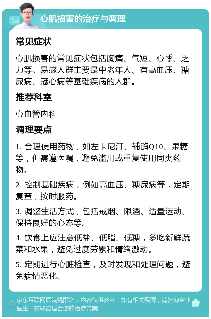 心肌损害的治疗与调理 常见症状 心肌损害的常见症状包括胸痛、气短、心悸、乏力等。易感人群主要是中老年人、有高血压、糖尿病、冠心病等基础疾病的人群。 推荐科室 心血管内科 调理要点 1. 合理使用药物，如左卡尼汀、辅酶Q10、果糖等，但需遵医嘱，避免滥用或重复使用同类药物。 2. 控制基础疾病，例如高血压、糖尿病等，定期复查，按时服药。 3. 调整生活方式，包括戒烟、限酒、适量运动、保持良好的心态等。 4. 饮食上应注意低盐、低脂、低糖，多吃新鲜蔬菜和水果，避免过度劳累和情绪激动。 5. 定期进行心脏检查，及时发现和处理问题，避免病情恶化。