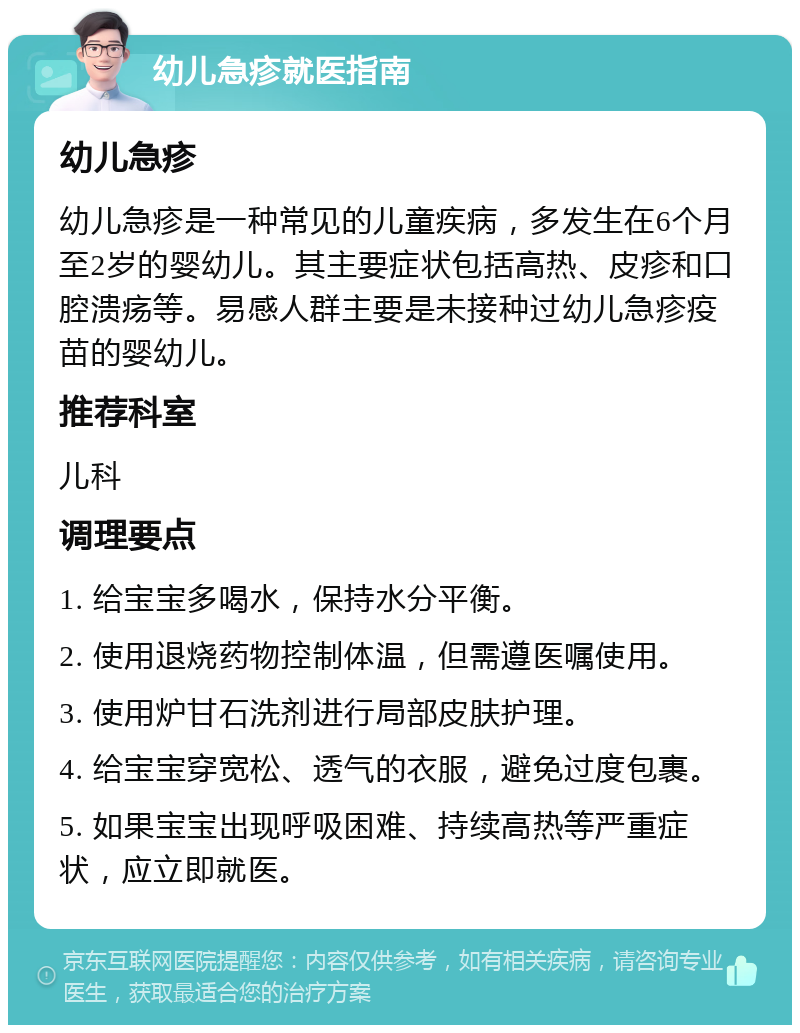 幼儿急疹就医指南 幼儿急疹 幼儿急疹是一种常见的儿童疾病，多发生在6个月至2岁的婴幼儿。其主要症状包括高热、皮疹和口腔溃疡等。易感人群主要是未接种过幼儿急疹疫苗的婴幼儿。 推荐科室 儿科 调理要点 1. 给宝宝多喝水，保持水分平衡。 2. 使用退烧药物控制体温，但需遵医嘱使用。 3. 使用炉甘石洗剂进行局部皮肤护理。 4. 给宝宝穿宽松、透气的衣服，避免过度包裹。 5. 如果宝宝出现呼吸困难、持续高热等严重症状，应立即就医。