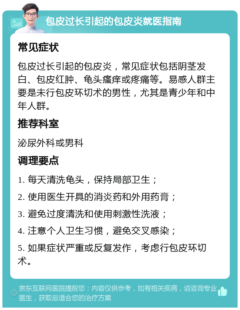 包皮过长引起的包皮炎就医指南 常见症状 包皮过长引起的包皮炎，常见症状包括阴茎发白、包皮红肿、龟头瘙痒或疼痛等。易感人群主要是未行包皮环切术的男性，尤其是青少年和中年人群。 推荐科室 泌尿外科或男科 调理要点 1. 每天清洗龟头，保持局部卫生； 2. 使用医生开具的消炎药和外用药膏； 3. 避免过度清洗和使用刺激性洗液； 4. 注意个人卫生习惯，避免交叉感染； 5. 如果症状严重或反复发作，考虑行包皮环切术。