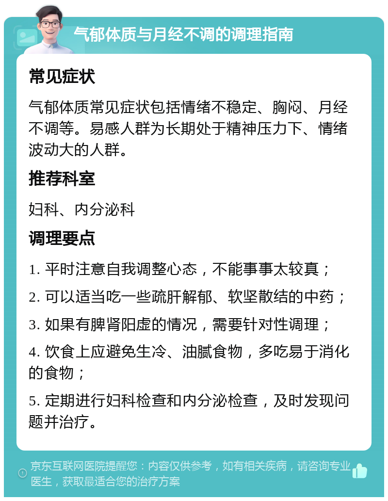 气郁体质与月经不调的调理指南 常见症状 气郁体质常见症状包括情绪不稳定、胸闷、月经不调等。易感人群为长期处于精神压力下、情绪波动大的人群。 推荐科室 妇科、内分泌科 调理要点 1. 平时注意自我调整心态，不能事事太较真； 2. 可以适当吃一些疏肝解郁、软坚散结的中药； 3. 如果有脾肾阳虚的情况，需要针对性调理； 4. 饮食上应避免生冷、油腻食物，多吃易于消化的食物； 5. 定期进行妇科检查和内分泌检查，及时发现问题并治疗。