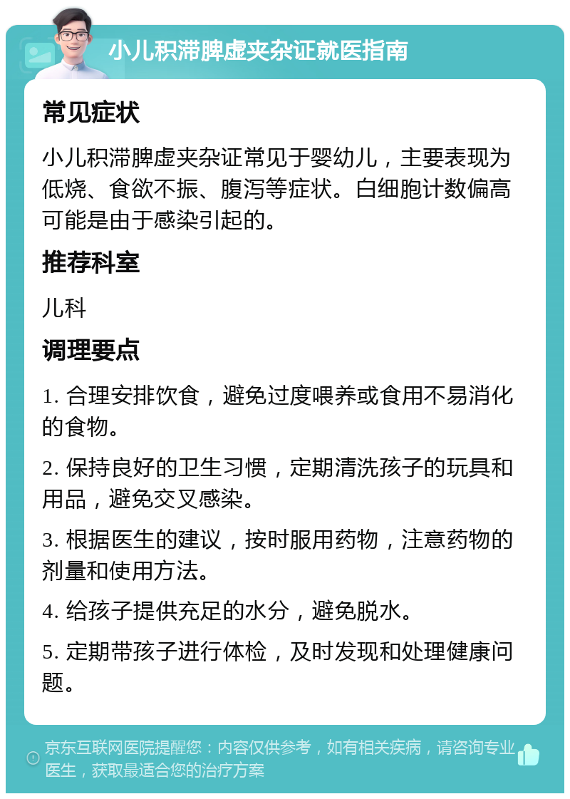 小儿积滞脾虚夹杂证就医指南 常见症状 小儿积滞脾虚夹杂证常见于婴幼儿，主要表现为低烧、食欲不振、腹泻等症状。白细胞计数偏高可能是由于感染引起的。 推荐科室 儿科 调理要点 1. 合理安排饮食，避免过度喂养或食用不易消化的食物。 2. 保持良好的卫生习惯，定期清洗孩子的玩具和用品，避免交叉感染。 3. 根据医生的建议，按时服用药物，注意药物的剂量和使用方法。 4. 给孩子提供充足的水分，避免脱水。 5. 定期带孩子进行体检，及时发现和处理健康问题。