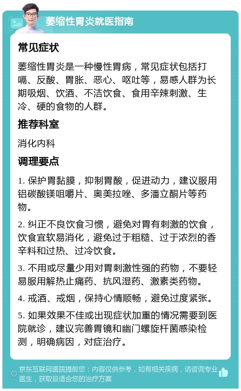 萎缩性胃炎就医指南 常见症状 萎缩性胃炎是一种慢性胃病，常见症状包括打嗝、反酸、胃胀、恶心、呕吐等，易感人群为长期吸烟、饮酒、不洁饮食、食用辛辣刺激、生冷、硬的食物的人群。 推荐科室 消化内科 调理要点 1. 保护胃黏膜，抑制胃酸，促进动力，建议服用铝碳酸镁咀嚼片、奥美拉唑、多潘立酮片等药物。 2. 纠正不良饮食习惯，避免对胃有刺激的饮食，饮食宜软易消化，避免过于粗糙、过于浓烈的香辛料和过热、过冷饮食。 3. 不用或尽量少用对胃刺激性强的药物，不要轻易服用解热止痛药、抗风湿药、激素类药物。 4. 戒酒、戒烟，保持心情顺畅，避免过度紧张。 5. 如果效果不佳或出现症状加重的情况需要到医院就诊，建议完善胃镜和幽门螺旋杆菌感染检测，明确病因，对症治疗。