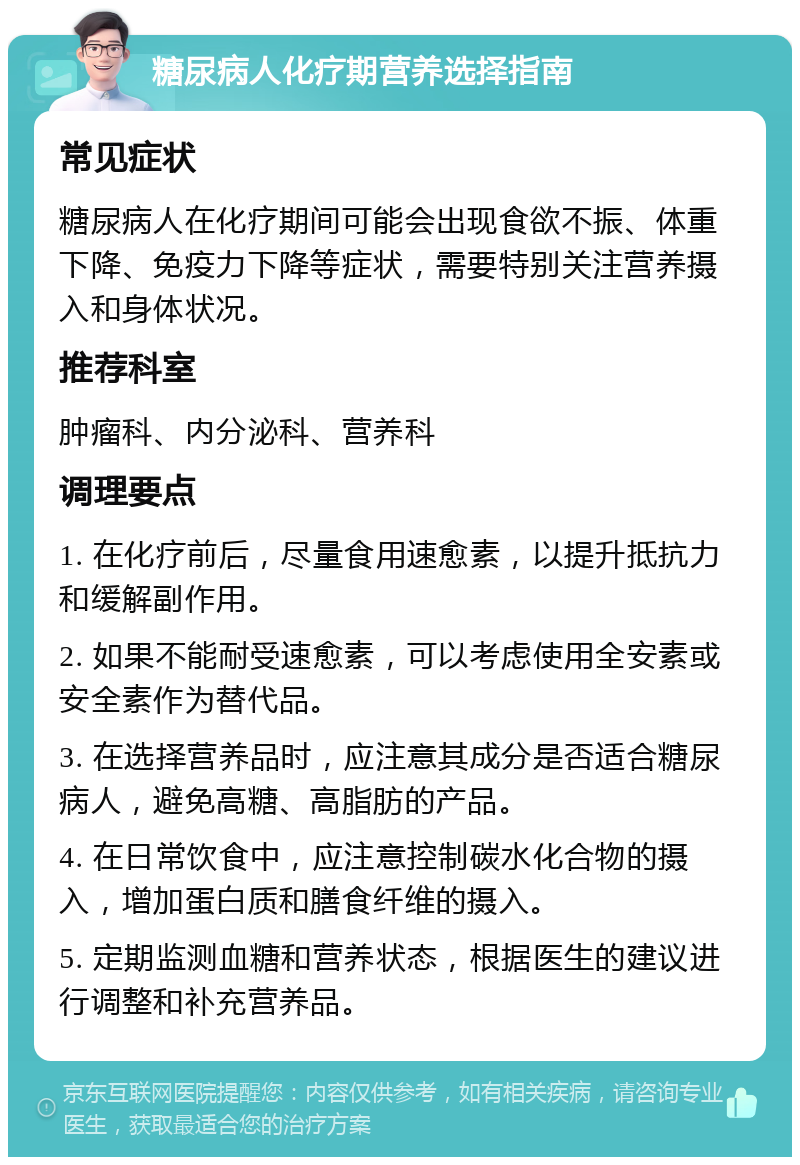 糖尿病人化疗期营养选择指南 常见症状 糖尿病人在化疗期间可能会出现食欲不振、体重下降、免疫力下降等症状，需要特别关注营养摄入和身体状况。 推荐科室 肿瘤科、内分泌科、营养科 调理要点 1. 在化疗前后，尽量食用速愈素，以提升抵抗力和缓解副作用。 2. 如果不能耐受速愈素，可以考虑使用全安素或安全素作为替代品。 3. 在选择营养品时，应注意其成分是否适合糖尿病人，避免高糖、高脂肪的产品。 4. 在日常饮食中，应注意控制碳水化合物的摄入，增加蛋白质和膳食纤维的摄入。 5. 定期监测血糖和营养状态，根据医生的建议进行调整和补充营养品。