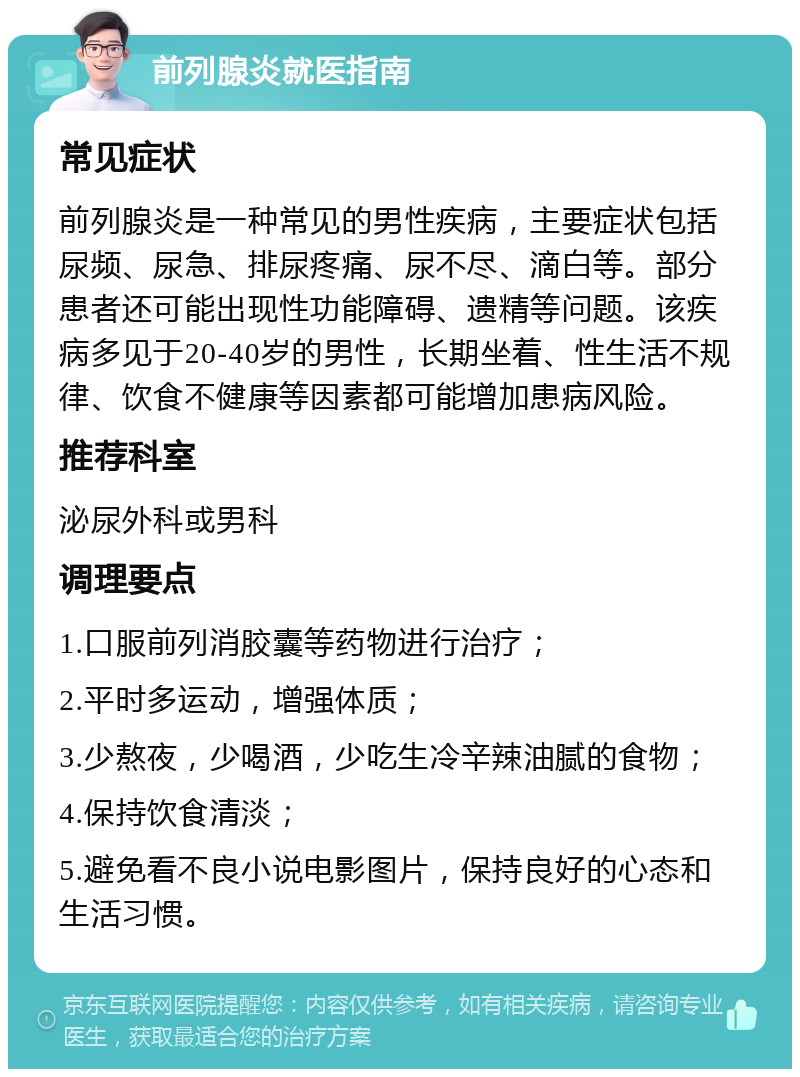 前列腺炎就医指南 常见症状 前列腺炎是一种常见的男性疾病，主要症状包括尿频、尿急、排尿疼痛、尿不尽、滴白等。部分患者还可能出现性功能障碍、遗精等问题。该疾病多见于20-40岁的男性，长期坐着、性生活不规律、饮食不健康等因素都可能增加患病风险。 推荐科室 泌尿外科或男科 调理要点 1.口服前列消胶囊等药物进行治疗； 2.平时多运动，增强体质； 3.少熬夜，少喝酒，少吃生冷辛辣油腻的食物； 4.保持饮食清淡； 5.避免看不良小说电影图片，保持良好的心态和生活习惯。