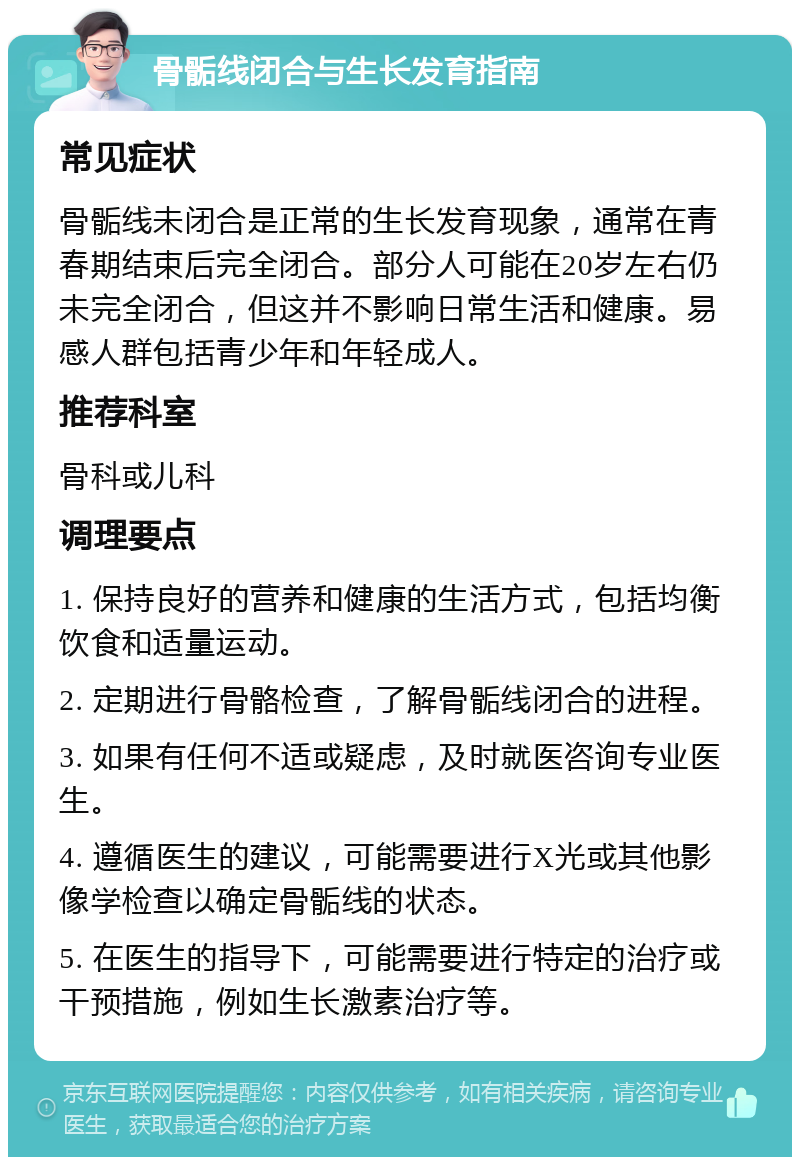 骨骺线闭合与生长发育指南 常见症状 骨骺线未闭合是正常的生长发育现象，通常在青春期结束后完全闭合。部分人可能在20岁左右仍未完全闭合，但这并不影响日常生活和健康。易感人群包括青少年和年轻成人。 推荐科室 骨科或儿科 调理要点 1. 保持良好的营养和健康的生活方式，包括均衡饮食和适量运动。 2. 定期进行骨骼检查，了解骨骺线闭合的进程。 3. 如果有任何不适或疑虑，及时就医咨询专业医生。 4. 遵循医生的建议，可能需要进行X光或其他影像学检查以确定骨骺线的状态。 5. 在医生的指导下，可能需要进行特定的治疗或干预措施，例如生长激素治疗等。