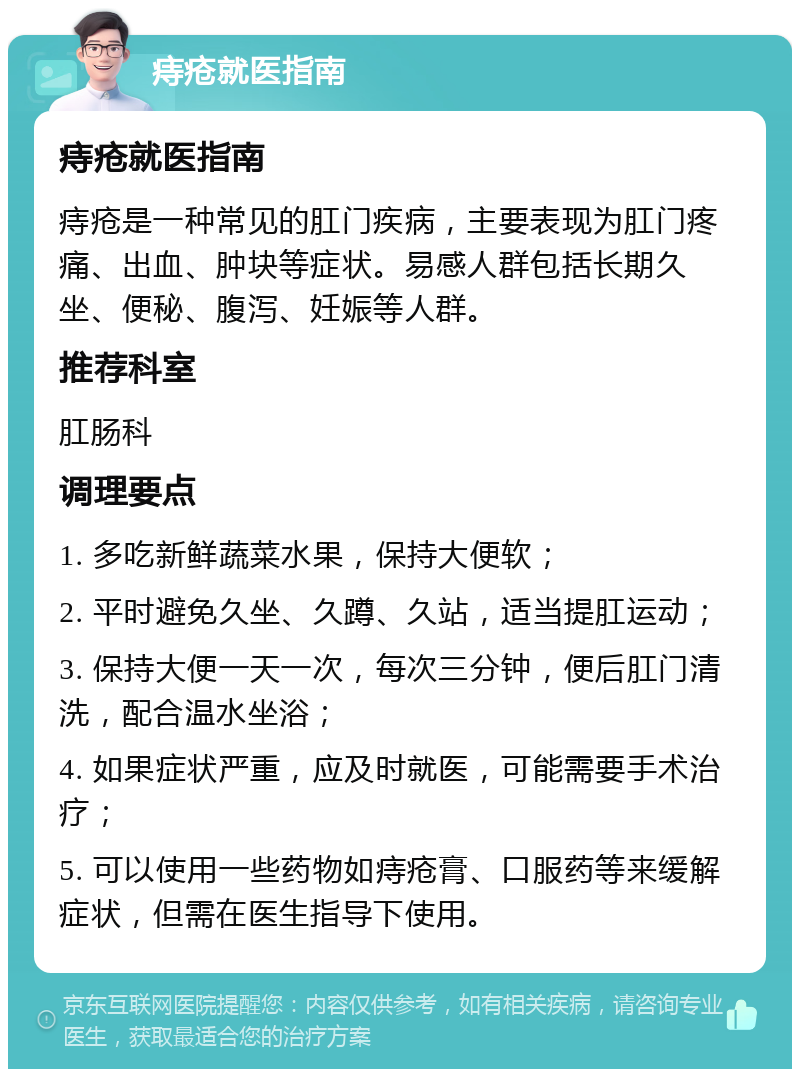 痔疮就医指南 痔疮就医指南 痔疮是一种常见的肛门疾病，主要表现为肛门疼痛、出血、肿块等症状。易感人群包括长期久坐、便秘、腹泻、妊娠等人群。 推荐科室 肛肠科 调理要点 1. 多吃新鲜蔬菜水果，保持大便软； 2. 平时避免久坐、久蹲、久站，适当提肛运动； 3. 保持大便一天一次，每次三分钟，便后肛门清洗，配合温水坐浴； 4. 如果症状严重，应及时就医，可能需要手术治疗； 5. 可以使用一些药物如痔疮膏、口服药等来缓解症状，但需在医生指导下使用。