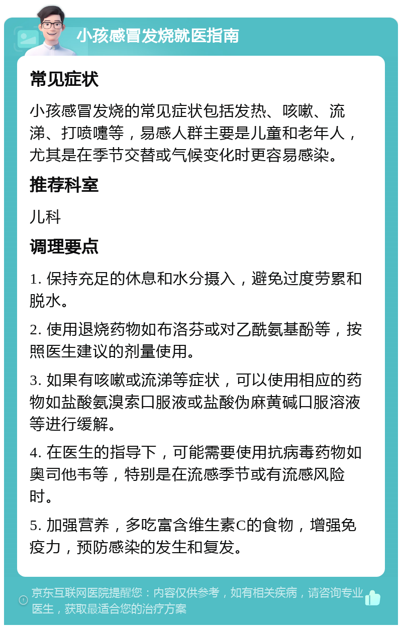 小孩感冒发烧就医指南 常见症状 小孩感冒发烧的常见症状包括发热、咳嗽、流涕、打喷嚏等，易感人群主要是儿童和老年人，尤其是在季节交替或气候变化时更容易感染。 推荐科室 儿科 调理要点 1. 保持充足的休息和水分摄入，避免过度劳累和脱水。 2. 使用退烧药物如布洛芬或对乙酰氨基酚等，按照医生建议的剂量使用。 3. 如果有咳嗽或流涕等症状，可以使用相应的药物如盐酸氨溴索口服液或盐酸伪麻黄碱口服溶液等进行缓解。 4. 在医生的指导下，可能需要使用抗病毒药物如奥司他韦等，特别是在流感季节或有流感风险时。 5. 加强营养，多吃富含维生素C的食物，增强免疫力，预防感染的发生和复发。