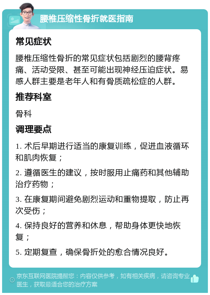 腰椎压缩性骨折就医指南 常见症状 腰椎压缩性骨折的常见症状包括剧烈的腰背疼痛、活动受限、甚至可能出现神经压迫症状。易感人群主要是老年人和有骨质疏松症的人群。 推荐科室 骨科 调理要点 1. 术后早期进行适当的康复训练，促进血液循环和肌肉恢复； 2. 遵循医生的建议，按时服用止痛药和其他辅助治疗药物； 3. 在康复期间避免剧烈运动和重物提取，防止再次受伤； 4. 保持良好的营养和休息，帮助身体更快地恢复； 5. 定期复查，确保骨折处的愈合情况良好。