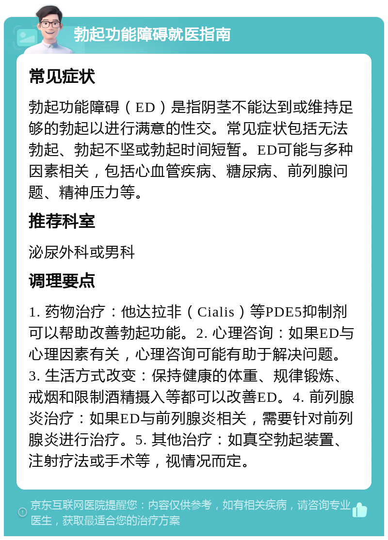 勃起功能障碍就医指南 常见症状 勃起功能障碍（ED）是指阴茎不能达到或维持足够的勃起以进行满意的性交。常见症状包括无法勃起、勃起不坚或勃起时间短暂。ED可能与多种因素相关，包括心血管疾病、糖尿病、前列腺问题、精神压力等。 推荐科室 泌尿外科或男科 调理要点 1. 药物治疗：他达拉非（Cialis）等PDE5抑制剂可以帮助改善勃起功能。2. 心理咨询：如果ED与心理因素有关，心理咨询可能有助于解决问题。3. 生活方式改变：保持健康的体重、规律锻炼、戒烟和限制酒精摄入等都可以改善ED。4. 前列腺炎治疗：如果ED与前列腺炎相关，需要针对前列腺炎进行治疗。5. 其他治疗：如真空勃起装置、注射疗法或手术等，视情况而定。