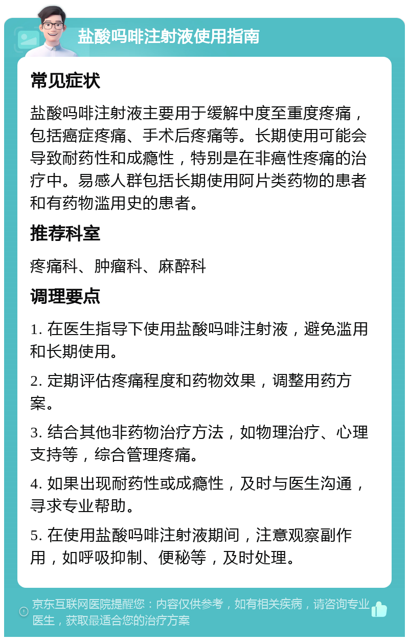 盐酸吗啡注射液使用指南 常见症状 盐酸吗啡注射液主要用于缓解中度至重度疼痛，包括癌症疼痛、手术后疼痛等。长期使用可能会导致耐药性和成瘾性，特别是在非癌性疼痛的治疗中。易感人群包括长期使用阿片类药物的患者和有药物滥用史的患者。 推荐科室 疼痛科、肿瘤科、麻醉科 调理要点 1. 在医生指导下使用盐酸吗啡注射液，避免滥用和长期使用。 2. 定期评估疼痛程度和药物效果，调整用药方案。 3. 结合其他非药物治疗方法，如物理治疗、心理支持等，综合管理疼痛。 4. 如果出现耐药性或成瘾性，及时与医生沟通，寻求专业帮助。 5. 在使用盐酸吗啡注射液期间，注意观察副作用，如呼吸抑制、便秘等，及时处理。