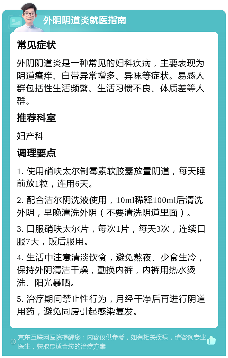 外阴阴道炎就医指南 常见症状 外阴阴道炎是一种常见的妇科疾病，主要表现为阴道瘙痒、白带异常增多、异味等症状。易感人群包括性生活频繁、生活习惯不良、体质差等人群。 推荐科室 妇产科 调理要点 1. 使用硝呋太尔制霉素软胶囊放置阴道，每天睡前放1粒，连用6天。 2. 配合洁尔阴洗液使用，10ml稀释100ml后清洗外阴，早晚清洗外阴（不要清洗阴道里面）。 3. 口服硝呋太尔片，每次1片，每天3次，连续口服7天，饭后服用。 4. 生活中注意清淡饮食，避免熬夜、少食生冷，保持外阴清洁干燥，勤换内裤，内裤用热水烫洗、阳光暴晒。 5. 治疗期间禁止性行为，月经干净后再进行阴道用药，避免同房引起感染复发。