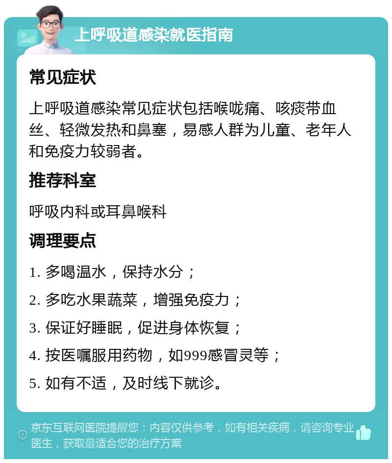 上呼吸道感染就医指南 常见症状 上呼吸道感染常见症状包括喉咙痛、咳痰带血丝、轻微发热和鼻塞，易感人群为儿童、老年人和免疫力较弱者。 推荐科室 呼吸内科或耳鼻喉科 调理要点 1. 多喝温水，保持水分； 2. 多吃水果蔬菜，增强免疫力； 3. 保证好睡眠，促进身体恢复； 4. 按医嘱服用药物，如999感冒灵等； 5. 如有不适，及时线下就诊。