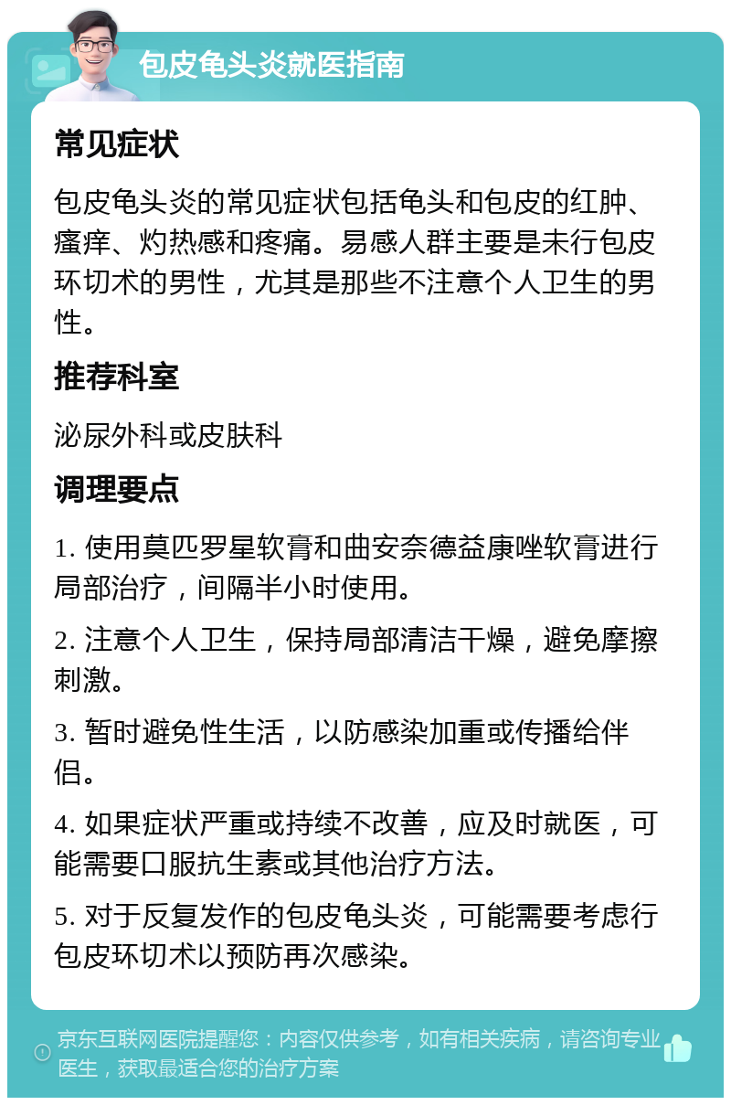 包皮龟头炎就医指南 常见症状 包皮龟头炎的常见症状包括龟头和包皮的红肿、瘙痒、灼热感和疼痛。易感人群主要是未行包皮环切术的男性，尤其是那些不注意个人卫生的男性。 推荐科室 泌尿外科或皮肤科 调理要点 1. 使用莫匹罗星软膏和曲安奈德益康唑软膏进行局部治疗，间隔半小时使用。 2. 注意个人卫生，保持局部清洁干燥，避免摩擦刺激。 3. 暂时避免性生活，以防感染加重或传播给伴侣。 4. 如果症状严重或持续不改善，应及时就医，可能需要口服抗生素或其他治疗方法。 5. 对于反复发作的包皮龟头炎，可能需要考虑行包皮环切术以预防再次感染。