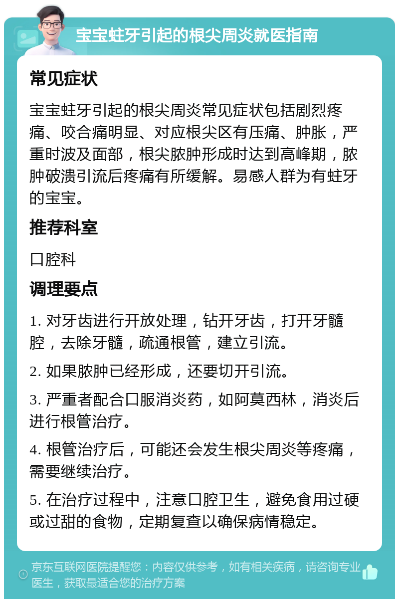 宝宝蛀牙引起的根尖周炎就医指南 常见症状 宝宝蛀牙引起的根尖周炎常见症状包括剧烈疼痛、咬合痛明显、对应根尖区有压痛、肿胀，严重时波及面部，根尖脓肿形成时达到高峰期，脓肿破溃引流后疼痛有所缓解。易感人群为有蛀牙的宝宝。 推荐科室 口腔科 调理要点 1. 对牙齿进行开放处理，钻开牙齿，打开牙髓腔，去除牙髓，疏通根管，建立引流。 2. 如果脓肿已经形成，还要切开引流。 3. 严重者配合口服消炎药，如阿莫西林，消炎后进行根管治疗。 4. 根管治疗后，可能还会发生根尖周炎等疼痛，需要继续治疗。 5. 在治疗过程中，注意口腔卫生，避免食用过硬或过甜的食物，定期复查以确保病情稳定。