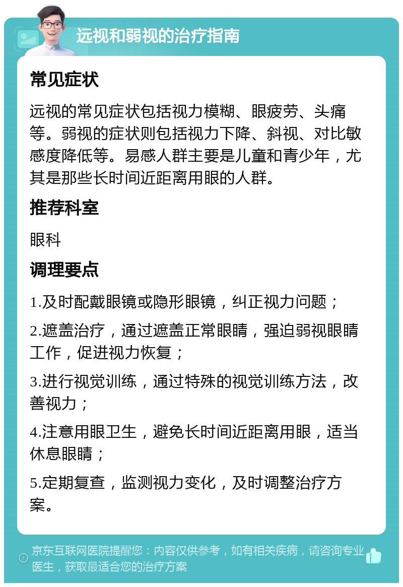 远视和弱视的治疗指南 常见症状 远视的常见症状包括视力模糊、眼疲劳、头痛等。弱视的症状则包括视力下降、斜视、对比敏感度降低等。易感人群主要是儿童和青少年，尤其是那些长时间近距离用眼的人群。 推荐科室 眼科 调理要点 1.及时配戴眼镜或隐形眼镜，纠正视力问题； 2.遮盖治疗，通过遮盖正常眼睛，强迫弱视眼睛工作，促进视力恢复； 3.进行视觉训练，通过特殊的视觉训练方法，改善视力； 4.注意用眼卫生，避免长时间近距离用眼，适当休息眼睛； 5.定期复查，监测视力变化，及时调整治疗方案。