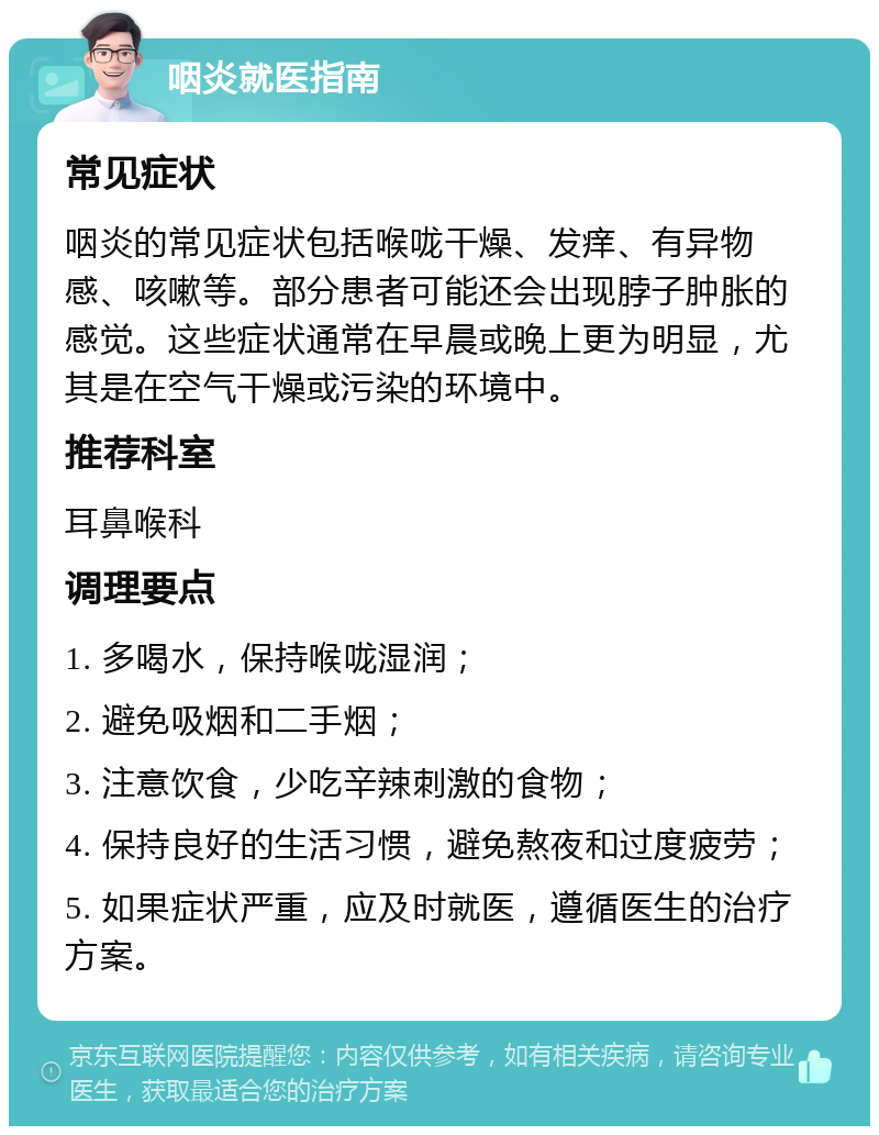 咽炎就医指南 常见症状 咽炎的常见症状包括喉咙干燥、发痒、有异物感、咳嗽等。部分患者可能还会出现脖子肿胀的感觉。这些症状通常在早晨或晚上更为明显，尤其是在空气干燥或污染的环境中。 推荐科室 耳鼻喉科 调理要点 1. 多喝水，保持喉咙湿润； 2. 避免吸烟和二手烟； 3. 注意饮食，少吃辛辣刺激的食物； 4. 保持良好的生活习惯，避免熬夜和过度疲劳； 5. 如果症状严重，应及时就医，遵循医生的治疗方案。