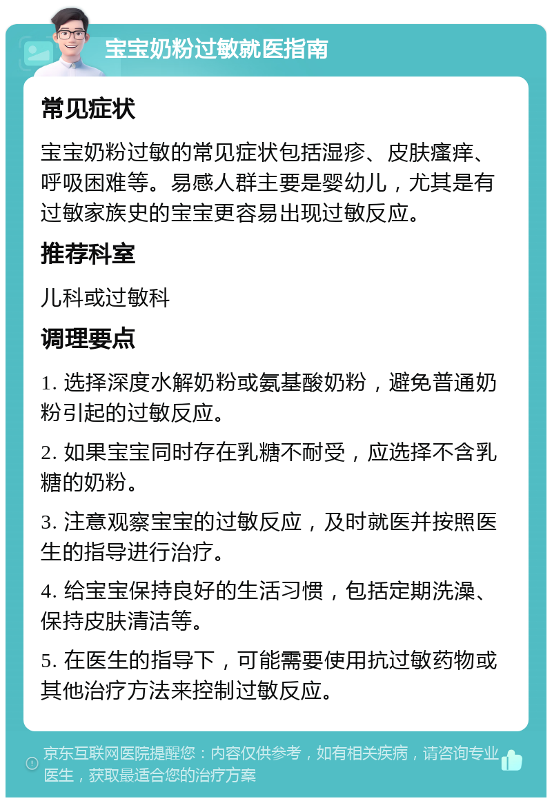 宝宝奶粉过敏就医指南 常见症状 宝宝奶粉过敏的常见症状包括湿疹、皮肤瘙痒、呼吸困难等。易感人群主要是婴幼儿，尤其是有过敏家族史的宝宝更容易出现过敏反应。 推荐科室 儿科或过敏科 调理要点 1. 选择深度水解奶粉或氨基酸奶粉，避免普通奶粉引起的过敏反应。 2. 如果宝宝同时存在乳糖不耐受，应选择不含乳糖的奶粉。 3. 注意观察宝宝的过敏反应，及时就医并按照医生的指导进行治疗。 4. 给宝宝保持良好的生活习惯，包括定期洗澡、保持皮肤清洁等。 5. 在医生的指导下，可能需要使用抗过敏药物或其他治疗方法来控制过敏反应。