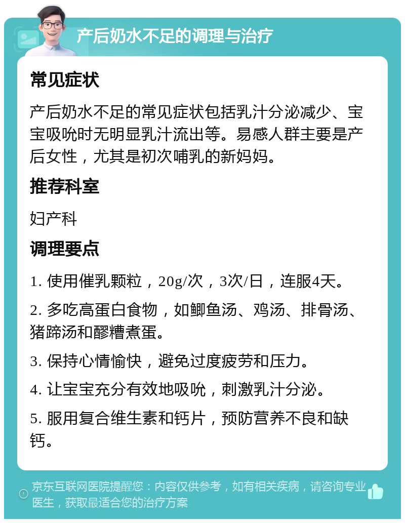 产后奶水不足的调理与治疗 常见症状 产后奶水不足的常见症状包括乳汁分泌减少、宝宝吸吮时无明显乳汁流出等。易感人群主要是产后女性，尤其是初次哺乳的新妈妈。 推荐科室 妇产科 调理要点 1. 使用催乳颗粒，20g/次，3次/日，连服4天。 2. 多吃高蛋白食物，如鲫鱼汤、鸡汤、排骨汤、猪蹄汤和醪糟煮蛋。 3. 保持心情愉快，避免过度疲劳和压力。 4. 让宝宝充分有效地吸吮，刺激乳汁分泌。 5. 服用复合维生素和钙片，预防营养不良和缺钙。