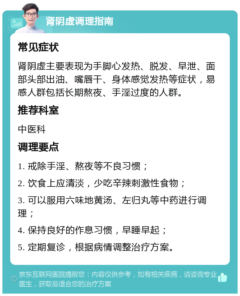 肾阴虚调理指南 常见症状 肾阴虚主要表现为手脚心发热、脱发、早泄、面部头部出油、嘴唇干、身体感觉发热等症状，易感人群包括长期熬夜、手淫过度的人群。 推荐科室 中医科 调理要点 1. 戒除手淫、熬夜等不良习惯； 2. 饮食上应清淡，少吃辛辣刺激性食物； 3. 可以服用六味地黄汤、左归丸等中药进行调理； 4. 保持良好的作息习惯，早睡早起； 5. 定期复诊，根据病情调整治疗方案。