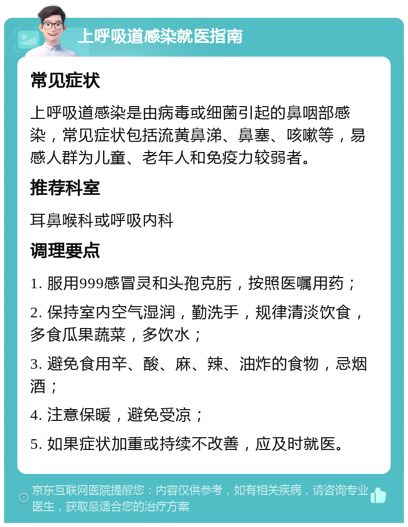 上呼吸道感染就医指南 常见症状 上呼吸道感染是由病毒或细菌引起的鼻咽部感染，常见症状包括流黄鼻涕、鼻塞、咳嗽等，易感人群为儿童、老年人和免疫力较弱者。 推荐科室 耳鼻喉科或呼吸内科 调理要点 1. 服用999感冒灵和头孢克肟，按照医嘱用药； 2. 保持室内空气湿润，勤洗手，规律清淡饮食，多食瓜果蔬菜，多饮水； 3. 避免食用辛、酸、麻、辣、油炸的食物，忌烟酒； 4. 注意保暖，避免受凉； 5. 如果症状加重或持续不改善，应及时就医。