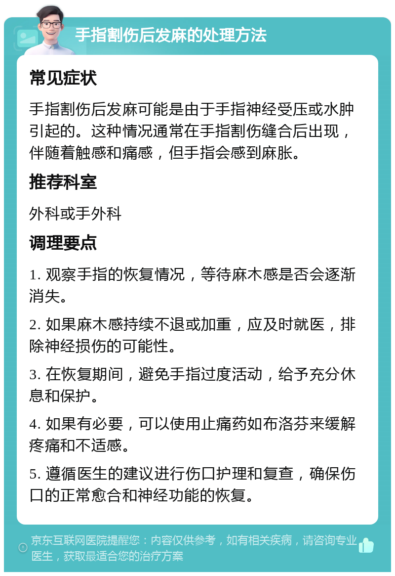 手指割伤后发麻的处理方法 常见症状 手指割伤后发麻可能是由于手指神经受压或水肿引起的。这种情况通常在手指割伤缝合后出现，伴随着触感和痛感，但手指会感到麻胀。 推荐科室 外科或手外科 调理要点 1. 观察手指的恢复情况，等待麻木感是否会逐渐消失。 2. 如果麻木感持续不退或加重，应及时就医，排除神经损伤的可能性。 3. 在恢复期间，避免手指过度活动，给予充分休息和保护。 4. 如果有必要，可以使用止痛药如布洛芬来缓解疼痛和不适感。 5. 遵循医生的建议进行伤口护理和复查，确保伤口的正常愈合和神经功能的恢复。