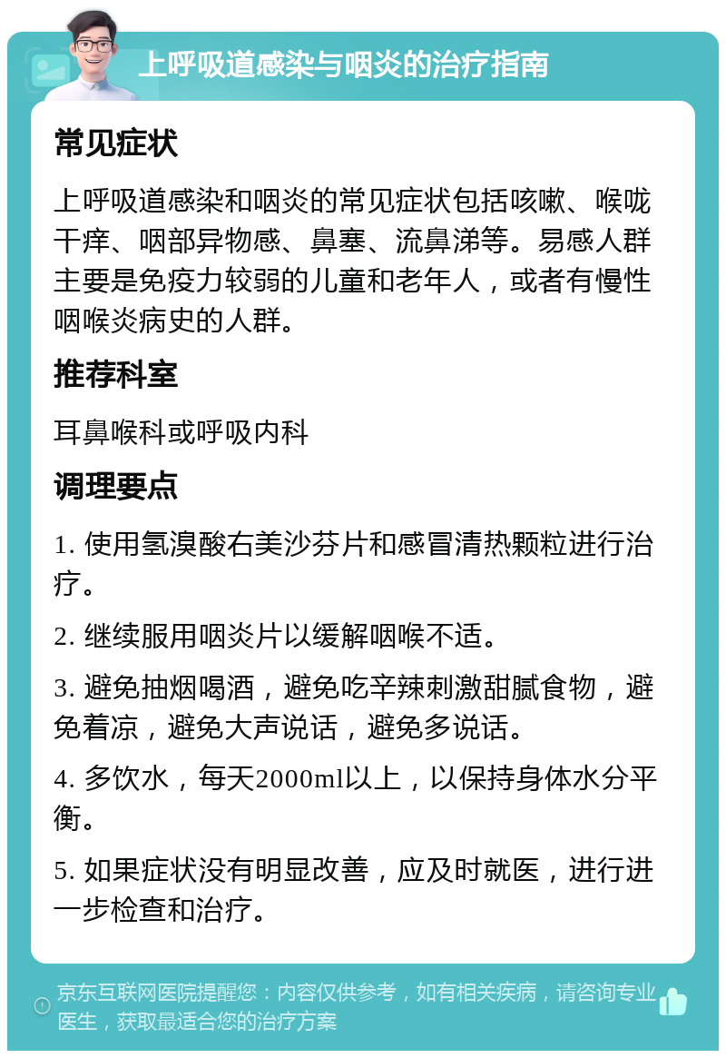 上呼吸道感染与咽炎的治疗指南 常见症状 上呼吸道感染和咽炎的常见症状包括咳嗽、喉咙干痒、咽部异物感、鼻塞、流鼻涕等。易感人群主要是免疫力较弱的儿童和老年人，或者有慢性咽喉炎病史的人群。 推荐科室 耳鼻喉科或呼吸内科 调理要点 1. 使用氢溴酸右美沙芬片和感冒清热颗粒进行治疗。 2. 继续服用咽炎片以缓解咽喉不适。 3. 避免抽烟喝酒，避免吃辛辣刺激甜腻食物，避免着凉，避免大声说话，避免多说话。 4. 多饮水，每天2000ml以上，以保持身体水分平衡。 5. 如果症状没有明显改善，应及时就医，进行进一步检查和治疗。