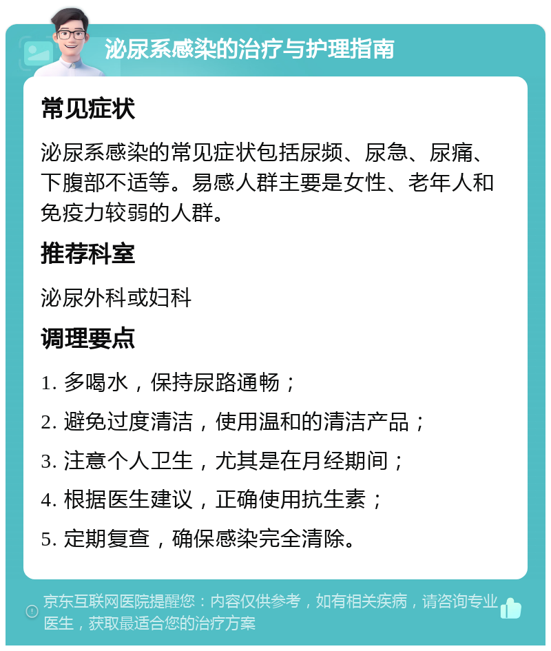 泌尿系感染的治疗与护理指南 常见症状 泌尿系感染的常见症状包括尿频、尿急、尿痛、下腹部不适等。易感人群主要是女性、老年人和免疫力较弱的人群。 推荐科室 泌尿外科或妇科 调理要点 1. 多喝水，保持尿路通畅； 2. 避免过度清洁，使用温和的清洁产品； 3. 注意个人卫生，尤其是在月经期间； 4. 根据医生建议，正确使用抗生素； 5. 定期复查，确保感染完全清除。