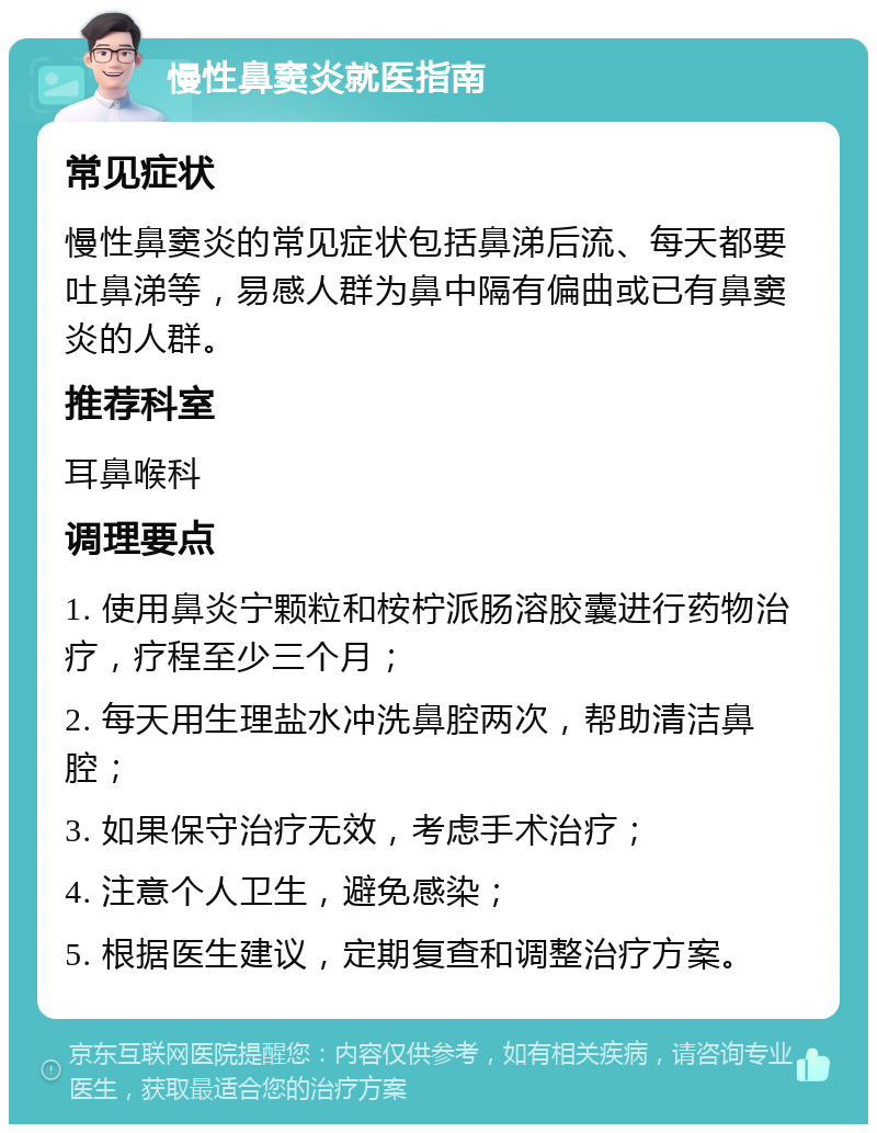 慢性鼻窦炎就医指南 常见症状 慢性鼻窦炎的常见症状包括鼻涕后流、每天都要吐鼻涕等，易感人群为鼻中隔有偏曲或已有鼻窦炎的人群。 推荐科室 耳鼻喉科 调理要点 1. 使用鼻炎宁颗粒和桉柠派肠溶胶囊进行药物治疗，疗程至少三个月； 2. 每天用生理盐水冲洗鼻腔两次，帮助清洁鼻腔； 3. 如果保守治疗无效，考虑手术治疗； 4. 注意个人卫生，避免感染； 5. 根据医生建议，定期复查和调整治疗方案。