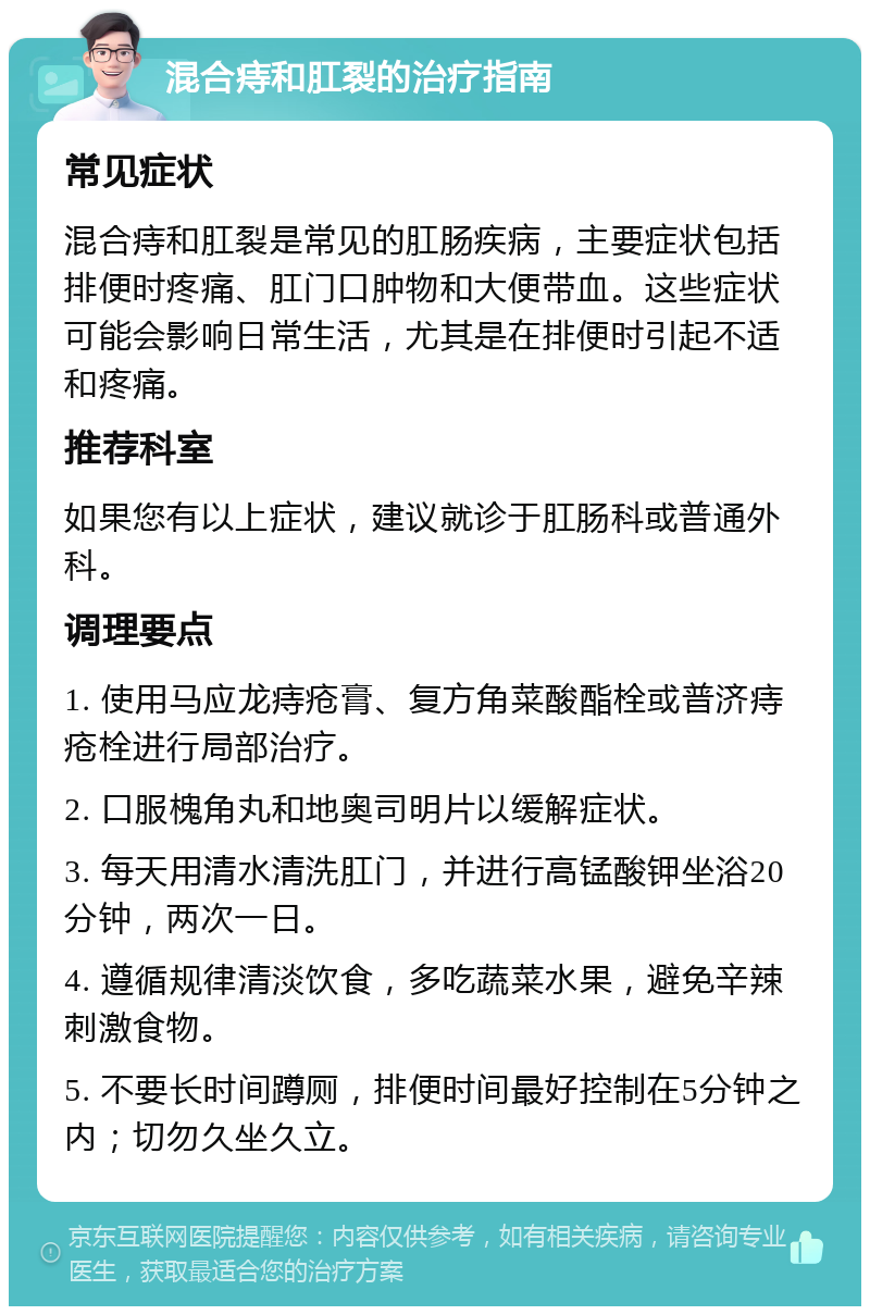 混合痔和肛裂的治疗指南 常见症状 混合痔和肛裂是常见的肛肠疾病，主要症状包括排便时疼痛、肛门口肿物和大便带血。这些症状可能会影响日常生活，尤其是在排便时引起不适和疼痛。 推荐科室 如果您有以上症状，建议就诊于肛肠科或普通外科。 调理要点 1. 使用马应龙痔疮膏、复方角菜酸酯栓或普济痔疮栓进行局部治疗。 2. 口服槐角丸和地奥司明片以缓解症状。 3. 每天用清水清洗肛门，并进行高锰酸钾坐浴20分钟，两次一日。 4. 遵循规律清淡饮食，多吃蔬菜水果，避免辛辣刺激食物。 5. 不要长时间蹲厕，排便时间最好控制在5分钟之内；切勿久坐久立。