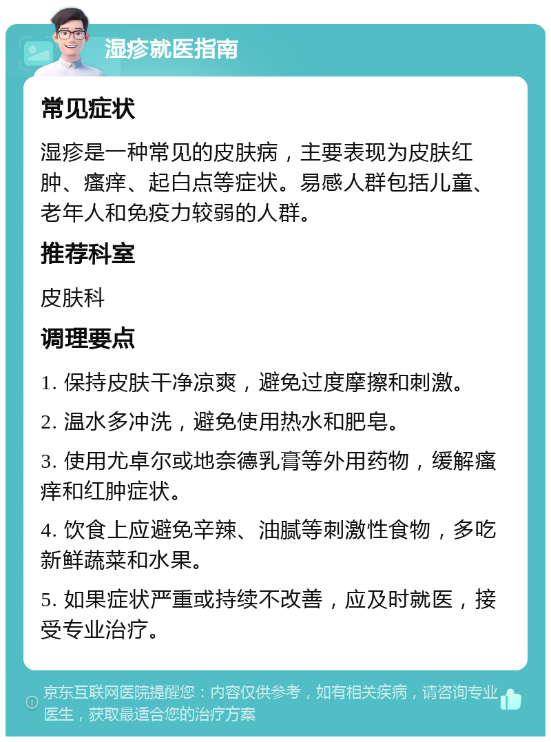 湿疹就医指南 常见症状 湿疹是一种常见的皮肤病，主要表现为皮肤红肿、瘙痒、起白点等症状。易感人群包括儿童、老年人和免疫力较弱的人群。 推荐科室 皮肤科 调理要点 1. 保持皮肤干净凉爽，避免过度摩擦和刺激。 2. 温水多冲洗，避免使用热水和肥皂。 3. 使用尤卓尔或地奈德乳膏等外用药物，缓解瘙痒和红肿症状。 4. 饮食上应避免辛辣、油腻等刺激性食物，多吃新鲜蔬菜和水果。 5. 如果症状严重或持续不改善，应及时就医，接受专业治疗。