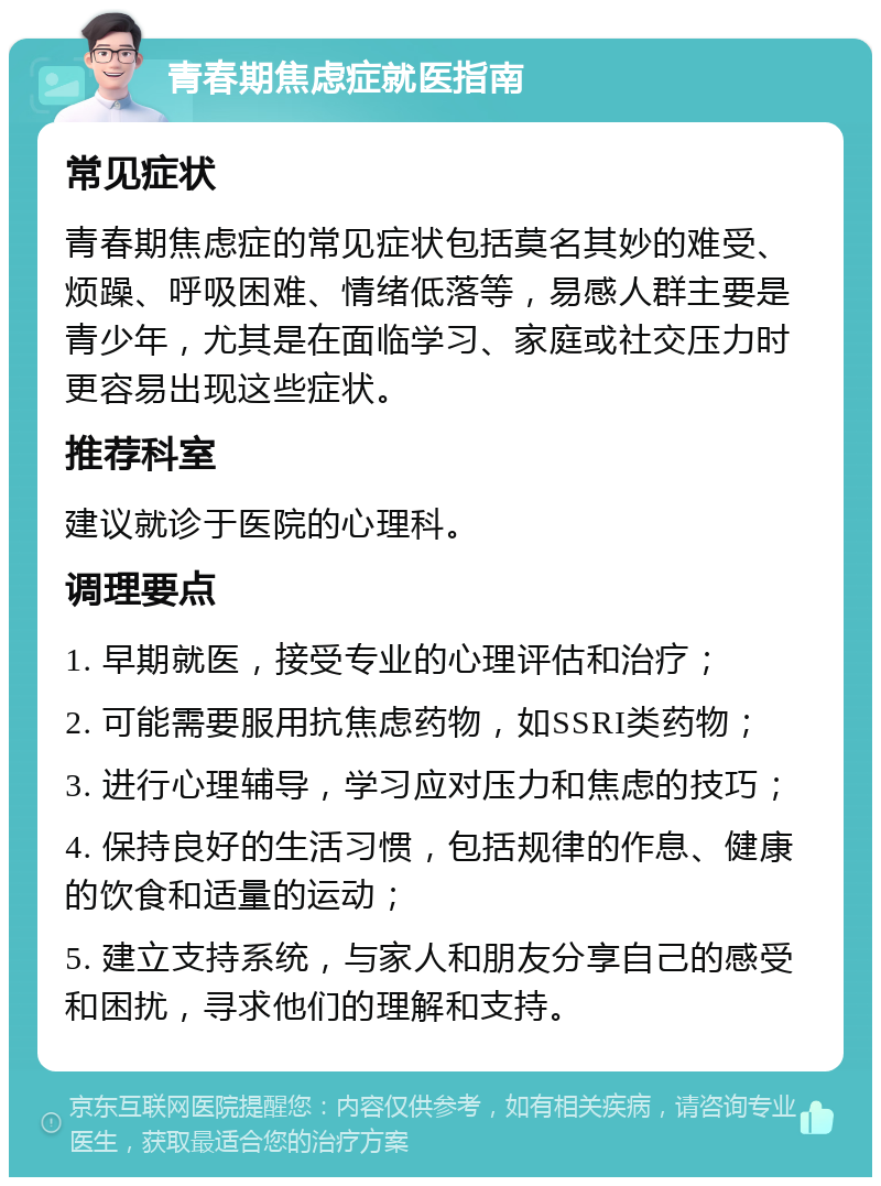 青春期焦虑症就医指南 常见症状 青春期焦虑症的常见症状包括莫名其妙的难受、烦躁、呼吸困难、情绪低落等，易感人群主要是青少年，尤其是在面临学习、家庭或社交压力时更容易出现这些症状。 推荐科室 建议就诊于医院的心理科。 调理要点 1. 早期就医，接受专业的心理评估和治疗； 2. 可能需要服用抗焦虑药物，如SSRI类药物； 3. 进行心理辅导，学习应对压力和焦虑的技巧； 4. 保持良好的生活习惯，包括规律的作息、健康的饮食和适量的运动； 5. 建立支持系统，与家人和朋友分享自己的感受和困扰，寻求他们的理解和支持。