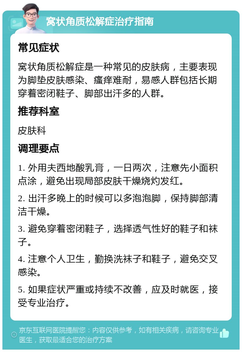 窝状角质松解症治疗指南 常见症状 窝状角质松解症是一种常见的皮肤病，主要表现为脚垫皮肤感染、瘙痒难耐，易感人群包括长期穿着密闭鞋子、脚部出汗多的人群。 推荐科室 皮肤科 调理要点 1. 外用夫西地酸乳膏，一日两次，注意先小面积点涂，避免出现局部皮肤干燥烧灼发红。 2. 出汗多晚上的时候可以多泡泡脚，保持脚部清洁干燥。 3. 避免穿着密闭鞋子，选择透气性好的鞋子和袜子。 4. 注意个人卫生，勤换洗袜子和鞋子，避免交叉感染。 5. 如果症状严重或持续不改善，应及时就医，接受专业治疗。