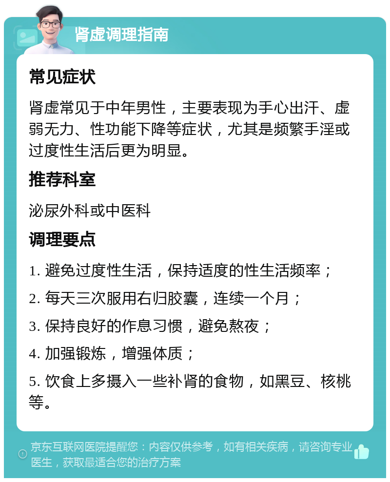 肾虚调理指南 常见症状 肾虚常见于中年男性，主要表现为手心出汗、虚弱无力、性功能下降等症状，尤其是频繁手淫或过度性生活后更为明显。 推荐科室 泌尿外科或中医科 调理要点 1. 避免过度性生活，保持适度的性生活频率； 2. 每天三次服用右归胶囊，连续一个月； 3. 保持良好的作息习惯，避免熬夜； 4. 加强锻炼，增强体质； 5. 饮食上多摄入一些补肾的食物，如黑豆、核桃等。