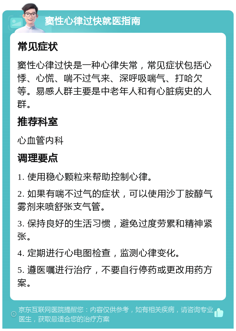 窦性心律过快就医指南 常见症状 窦性心律过快是一种心律失常，常见症状包括心悸、心慌、喘不过气来、深呼吸喘气、打哈欠等。易感人群主要是中老年人和有心脏病史的人群。 推荐科室 心血管内科 调理要点 1. 使用稳心颗粒来帮助控制心律。 2. 如果有喘不过气的症状，可以使用沙丁胺醇气雾剂来喷舒张支气管。 3. 保持良好的生活习惯，避免过度劳累和精神紧张。 4. 定期进行心电图检查，监测心律变化。 5. 遵医嘱进行治疗，不要自行停药或更改用药方案。