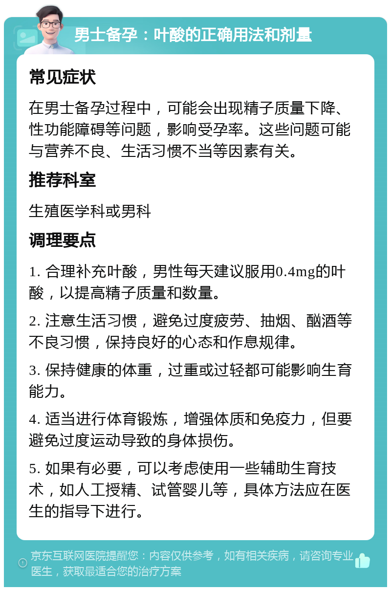 男士备孕：叶酸的正确用法和剂量 常见症状 在男士备孕过程中，可能会出现精子质量下降、性功能障碍等问题，影响受孕率。这些问题可能与营养不良、生活习惯不当等因素有关。 推荐科室 生殖医学科或男科 调理要点 1. 合理补充叶酸，男性每天建议服用0.4mg的叶酸，以提高精子质量和数量。 2. 注意生活习惯，避免过度疲劳、抽烟、酗酒等不良习惯，保持良好的心态和作息规律。 3. 保持健康的体重，过重或过轻都可能影响生育能力。 4. 适当进行体育锻炼，增强体质和免疫力，但要避免过度运动导致的身体损伤。 5. 如果有必要，可以考虑使用一些辅助生育技术，如人工授精、试管婴儿等，具体方法应在医生的指导下进行。