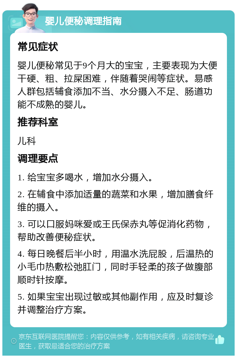 婴儿便秘调理指南 常见症状 婴儿便秘常见于9个月大的宝宝，主要表现为大便干硬、粗、拉屎困难，伴随着哭闹等症状。易感人群包括辅食添加不当、水分摄入不足、肠道功能不成熟的婴儿。 推荐科室 儿科 调理要点 1. 给宝宝多喝水，增加水分摄入。 2. 在辅食中添加适量的蔬菜和水果，增加膳食纤维的摄入。 3. 可以口服妈咪爱或王氏保赤丸等促消化药物，帮助改善便秘症状。 4. 每日晚餐后半小时，用温水洗屁股，后温热的小毛巾热敷松弛肛门，同时手轻柔的孩子做腹部顺时针按摩。 5. 如果宝宝出现过敏或其他副作用，应及时复诊并调整治疗方案。