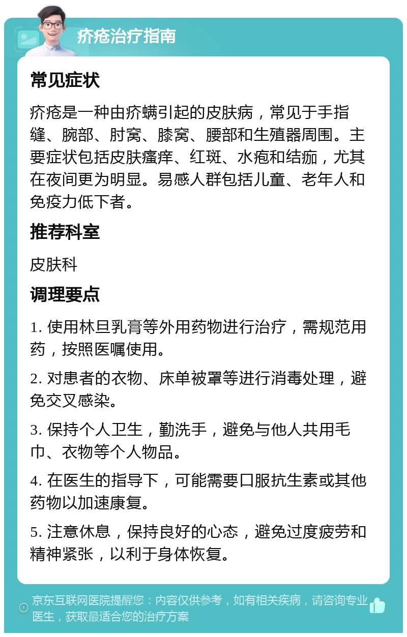 疥疮治疗指南 常见症状 疥疮是一种由疥螨引起的皮肤病，常见于手指缝、腕部、肘窝、膝窝、腰部和生殖器周围。主要症状包括皮肤瘙痒、红斑、水疱和结痂，尤其在夜间更为明显。易感人群包括儿童、老年人和免疫力低下者。 推荐科室 皮肤科 调理要点 1. 使用林旦乳膏等外用药物进行治疗，需规范用药，按照医嘱使用。 2. 对患者的衣物、床单被罩等进行消毒处理，避免交叉感染。 3. 保持个人卫生，勤洗手，避免与他人共用毛巾、衣物等个人物品。 4. 在医生的指导下，可能需要口服抗生素或其他药物以加速康复。 5. 注意休息，保持良好的心态，避免过度疲劳和精神紧张，以利于身体恢复。