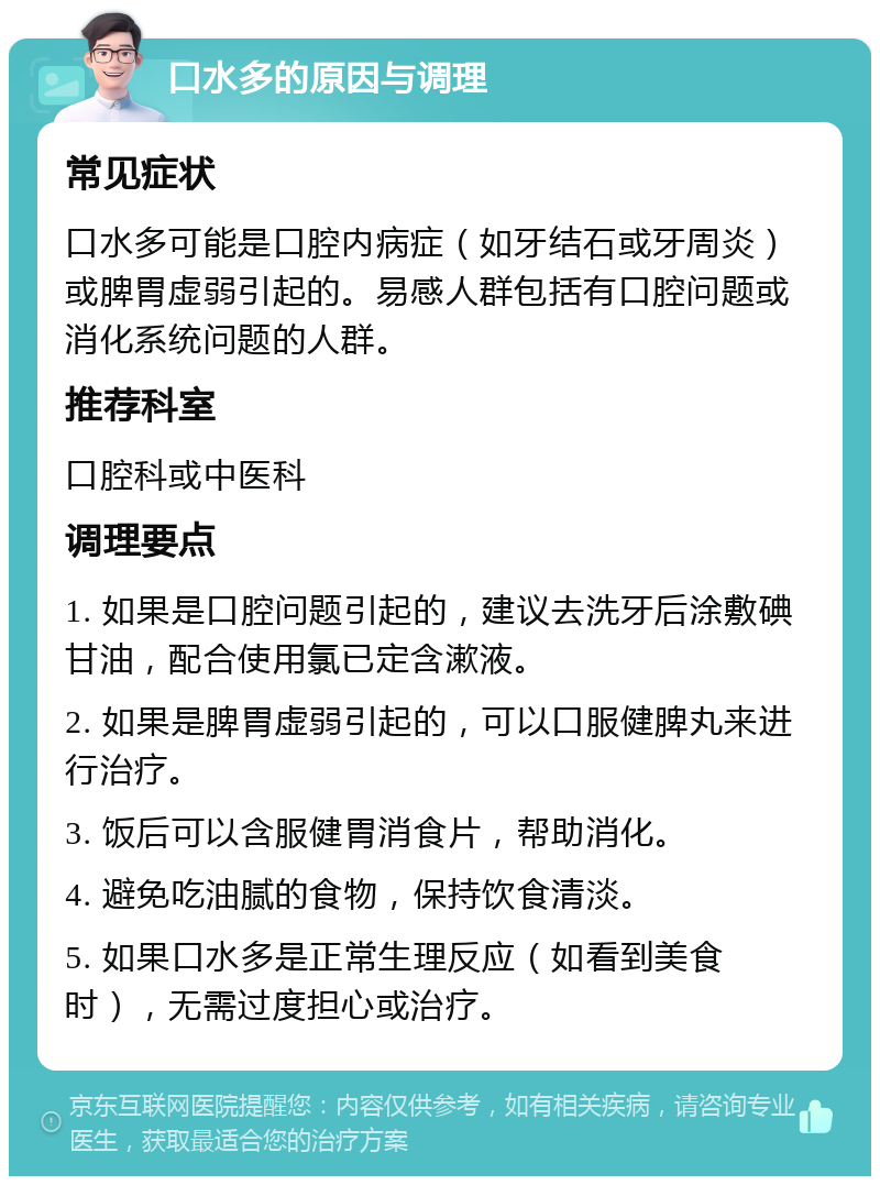 口水多的原因与调理 常见症状 口水多可能是口腔内病症（如牙结石或牙周炎）或脾胃虚弱引起的。易感人群包括有口腔问题或消化系统问题的人群。 推荐科室 口腔科或中医科 调理要点 1. 如果是口腔问题引起的，建议去洗牙后涂敷碘甘油，配合使用氯已定含漱液。 2. 如果是脾胃虚弱引起的，可以口服健脾丸来进行治疗。 3. 饭后可以含服健胃消食片，帮助消化。 4. 避免吃油腻的食物，保持饮食清淡。 5. 如果口水多是正常生理反应（如看到美食时），无需过度担心或治疗。