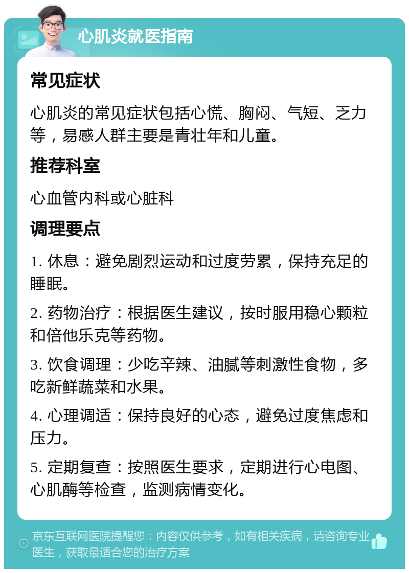 心肌炎就医指南 常见症状 心肌炎的常见症状包括心慌、胸闷、气短、乏力等，易感人群主要是青壮年和儿童。 推荐科室 心血管内科或心脏科 调理要点 1. 休息：避免剧烈运动和过度劳累，保持充足的睡眠。 2. 药物治疗：根据医生建议，按时服用稳心颗粒和倍他乐克等药物。 3. 饮食调理：少吃辛辣、油腻等刺激性食物，多吃新鲜蔬菜和水果。 4. 心理调适：保持良好的心态，避免过度焦虑和压力。 5. 定期复查：按照医生要求，定期进行心电图、心肌酶等检查，监测病情变化。