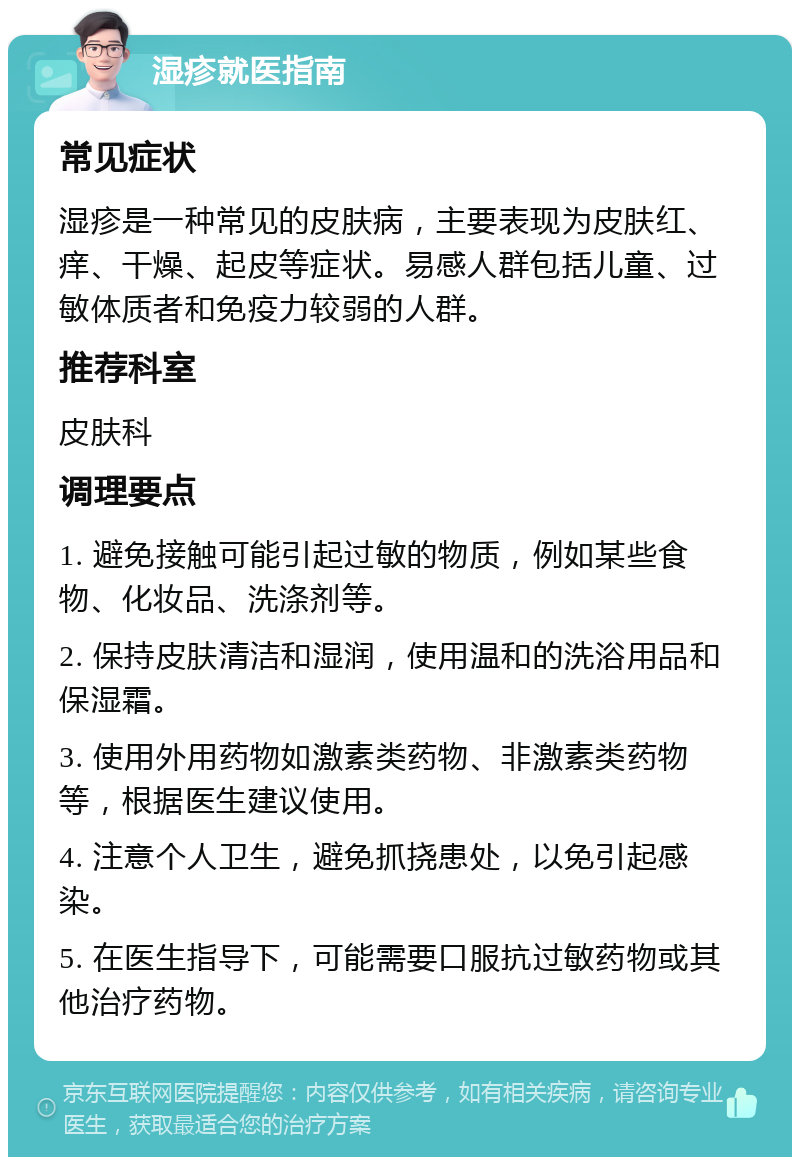 湿疹就医指南 常见症状 湿疹是一种常见的皮肤病，主要表现为皮肤红、痒、干燥、起皮等症状。易感人群包括儿童、过敏体质者和免疫力较弱的人群。 推荐科室 皮肤科 调理要点 1. 避免接触可能引起过敏的物质，例如某些食物、化妆品、洗涤剂等。 2. 保持皮肤清洁和湿润，使用温和的洗浴用品和保湿霜。 3. 使用外用药物如激素类药物、非激素类药物等，根据医生建议使用。 4. 注意个人卫生，避免抓挠患处，以免引起感染。 5. 在医生指导下，可能需要口服抗过敏药物或其他治疗药物。