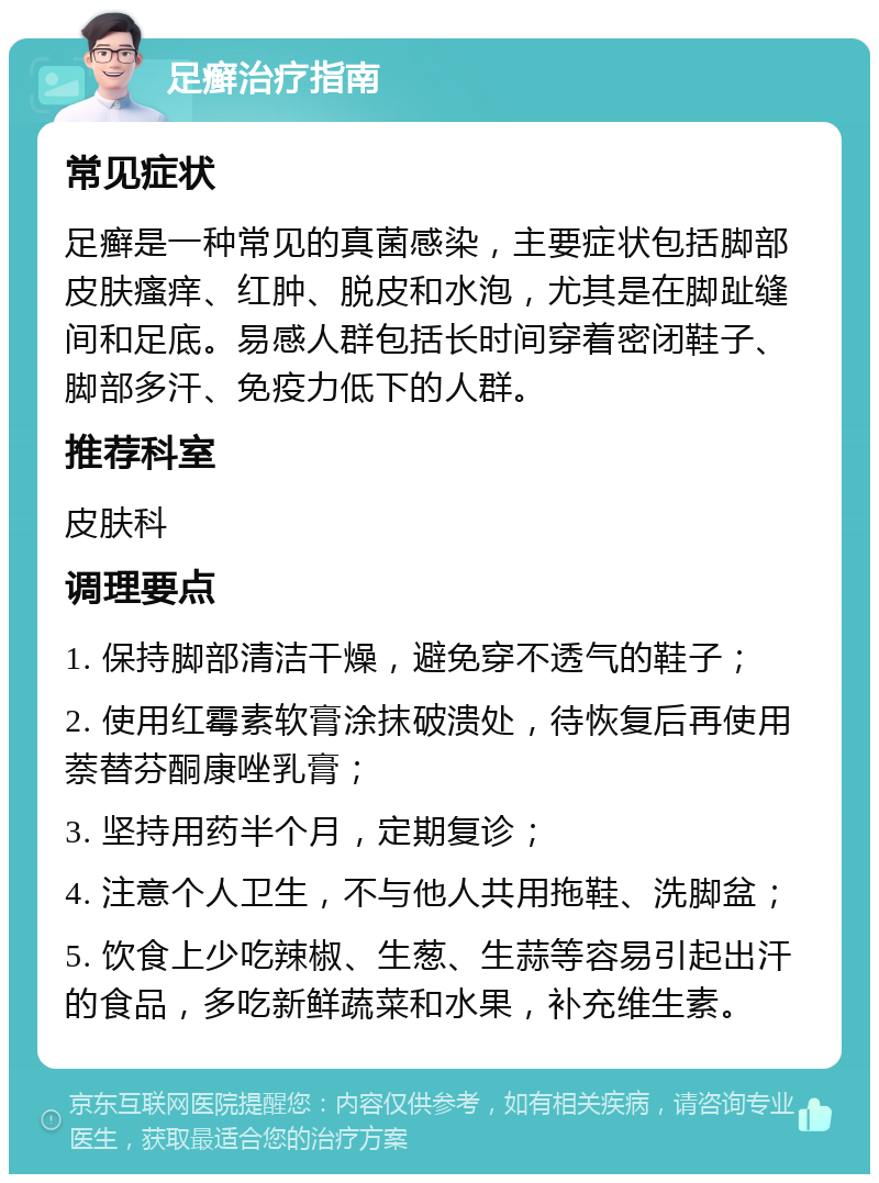 足癣治疗指南 常见症状 足癣是一种常见的真菌感染，主要症状包括脚部皮肤瘙痒、红肿、脱皮和水泡，尤其是在脚趾缝间和足底。易感人群包括长时间穿着密闭鞋子、脚部多汗、免疫力低下的人群。 推荐科室 皮肤科 调理要点 1. 保持脚部清洁干燥，避免穿不透气的鞋子； 2. 使用红霉素软膏涂抹破溃处，待恢复后再使用萘替芬酮康唑乳膏； 3. 坚持用药半个月，定期复诊； 4. 注意个人卫生，不与他人共用拖鞋、洗脚盆； 5. 饮食上少吃辣椒、生葱、生蒜等容易引起出汗的食品，多吃新鲜蔬菜和水果，补充维生素。