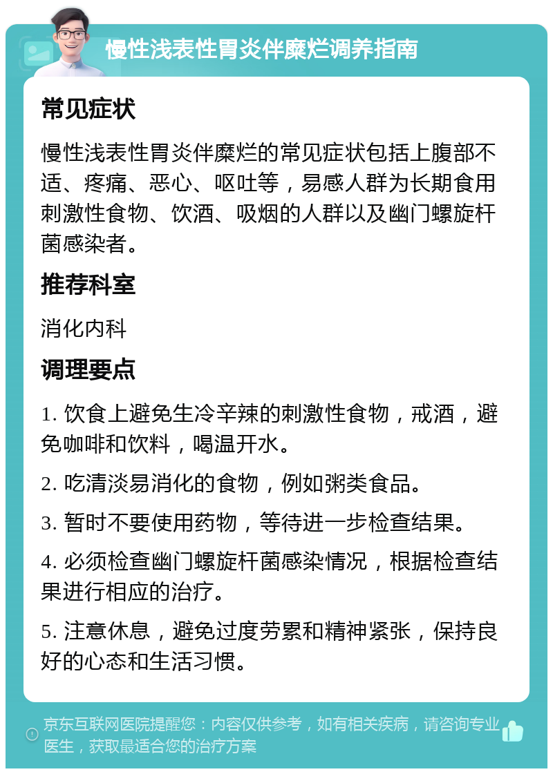 慢性浅表性胃炎伴糜烂调养指南 常见症状 慢性浅表性胃炎伴糜烂的常见症状包括上腹部不适、疼痛、恶心、呕吐等，易感人群为长期食用刺激性食物、饮酒、吸烟的人群以及幽门螺旋杆菌感染者。 推荐科室 消化内科 调理要点 1. 饮食上避免生冷辛辣的刺激性食物，戒酒，避免咖啡和饮料，喝温开水。 2. 吃清淡易消化的食物，例如粥类食品。 3. 暂时不要使用药物，等待进一步检查结果。 4. 必须检查幽门螺旋杆菌感染情况，根据检查结果进行相应的治疗。 5. 注意休息，避免过度劳累和精神紧张，保持良好的心态和生活习惯。