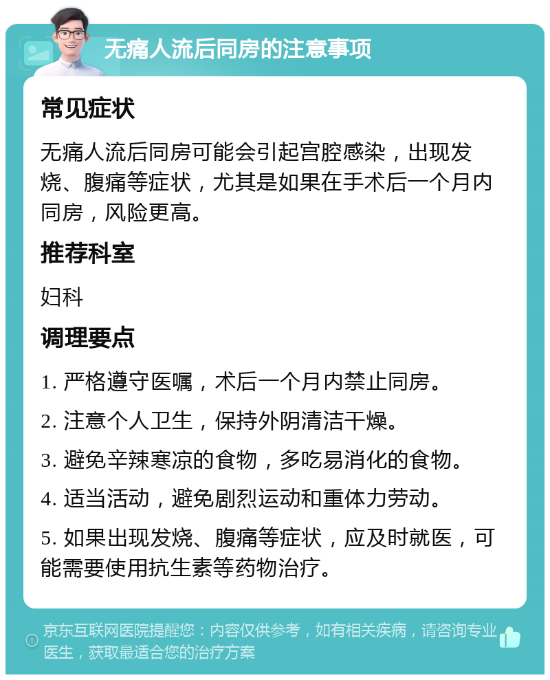 无痛人流后同房的注意事项 常见症状 无痛人流后同房可能会引起宫腔感染，出现发烧、腹痛等症状，尤其是如果在手术后一个月内同房，风险更高。 推荐科室 妇科 调理要点 1. 严格遵守医嘱，术后一个月内禁止同房。 2. 注意个人卫生，保持外阴清洁干燥。 3. 避免辛辣寒凉的食物，多吃易消化的食物。 4. 适当活动，避免剧烈运动和重体力劳动。 5. 如果出现发烧、腹痛等症状，应及时就医，可能需要使用抗生素等药物治疗。