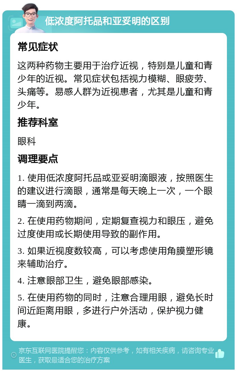 低浓度阿托品和亚妥明的区别 常见症状 这两种药物主要用于治疗近视，特别是儿童和青少年的近视。常见症状包括视力模糊、眼疲劳、头痛等。易感人群为近视患者，尤其是儿童和青少年。 推荐科室 眼科 调理要点 1. 使用低浓度阿托品或亚妥明滴眼液，按照医生的建议进行滴眼，通常是每天晚上一次，一个眼睛一滴到两滴。 2. 在使用药物期间，定期复查视力和眼压，避免过度使用或长期使用导致的副作用。 3. 如果近视度数较高，可以考虑使用角膜塑形镜来辅助治疗。 4. 注意眼部卫生，避免眼部感染。 5. 在使用药物的同时，注意合理用眼，避免长时间近距离用眼，多进行户外活动，保护视力健康。