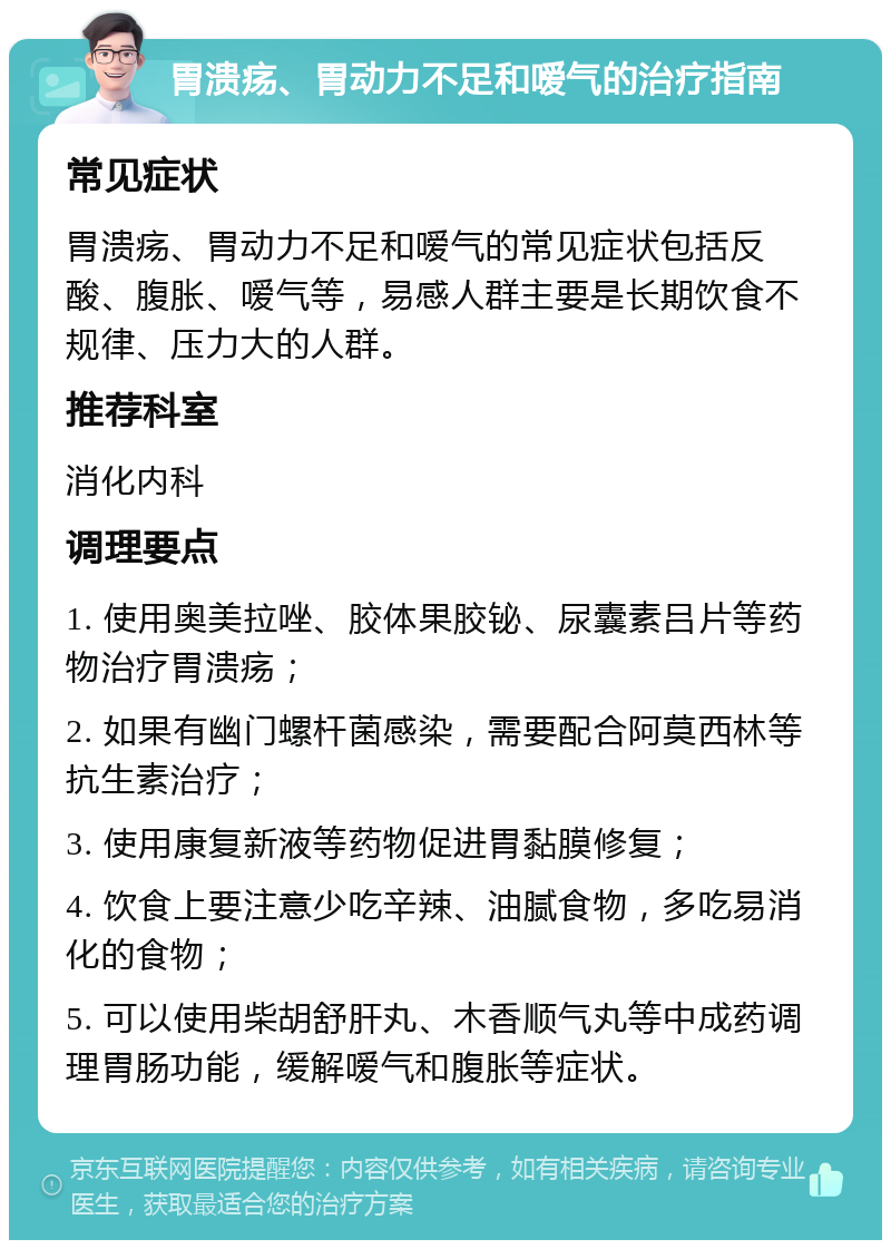 胃溃疡、胃动力不足和嗳气的治疗指南 常见症状 胃溃疡、胃动力不足和嗳气的常见症状包括反酸、腹胀、嗳气等，易感人群主要是长期饮食不规律、压力大的人群。 推荐科室 消化内科 调理要点 1. 使用奥美拉唑、胶体果胶铋、尿囊素吕片等药物治疗胃溃疡； 2. 如果有幽门螺杆菌感染，需要配合阿莫西林等抗生素治疗； 3. 使用康复新液等药物促进胃黏膜修复； 4. 饮食上要注意少吃辛辣、油腻食物，多吃易消化的食物； 5. 可以使用柴胡舒肝丸、木香顺气丸等中成药调理胃肠功能，缓解嗳气和腹胀等症状。